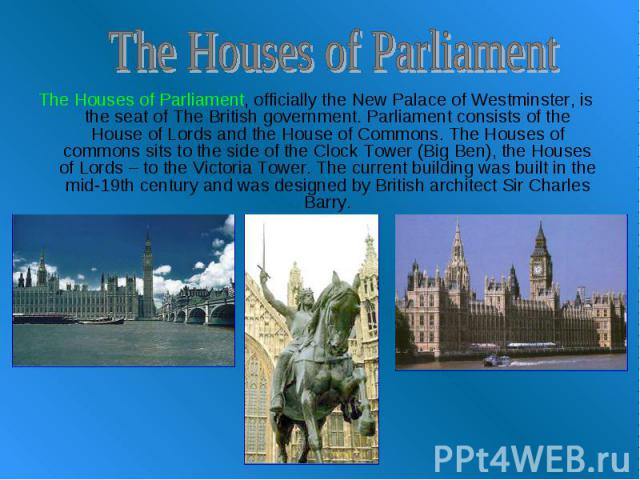 The Houses of Parliament The Houses of Parliament, officially the New Palace of Westminster, is the seat of The British government. Parliament consists of the House of Lords and the House of Commons. The Houses of commons sits to the side of the Clo…