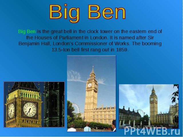 Big Ben Big Ben is the great bell in the clock tower on the eastern end of the Houses of Parliament in London. It is named after Sir Benjamin Hall, London’s Commissioner of Works. The booming 13.5-ton bell first rang out in 1859.