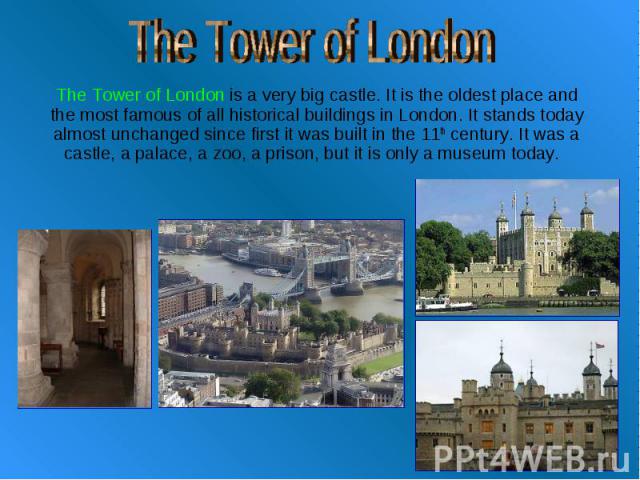 The Tower of London The Tower of London is a very big castle. It is the oldest place and the most famous of all historical buildings in London. It stands today almost unchanged since first it was built in the 11th century. It was a castle, a palace,…
