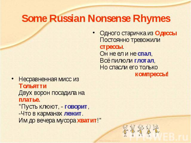 Some Russian Nonsense RhymesОдного старичка из Одессы Постоянно тревожили стрессы. Он не ел и не спал, Всё пилюли глотал, Но спасли его только                       компрессы! Несравненная мисс из Тольятти Двух ворон посадила на платье. 