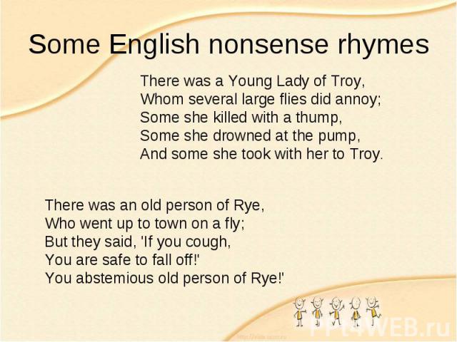 Some English nonsense rhymes There was a Young Lady of Troy, Whom several large flies did annoy; Some she killed with a thump, Some she drowned at the pump, And some she took with her to Troy. There was an old person of Rye, Who went up to town on a…