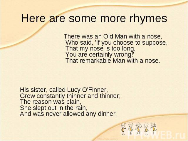 Here are some more rhymes There was an Old Man with a nose,  Who said, 'If you choose to suppose,  That my nose is too long,  You are certainly wrong!'  That remarkable Man with a nose. His sister, called Lucy O'Finner, Grew constantly thinner and t…