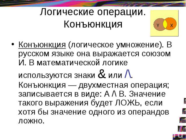 Логические операции. Конъюнкция Конъюнкция (логическое умножение). В русском языке она выражается союзом И. В математической логике используются знаки & или /\. Конъюнкция — двухместная операция; записывается в виде: А /\ В. Значение такого выражени…