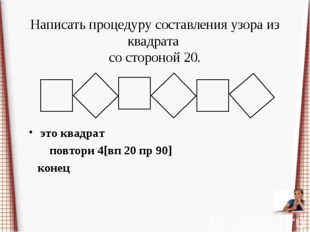 Написать процедуру составления узора из квадрата со стороной 20.это квадрат повтори 4[вп 20 пр 90] конец