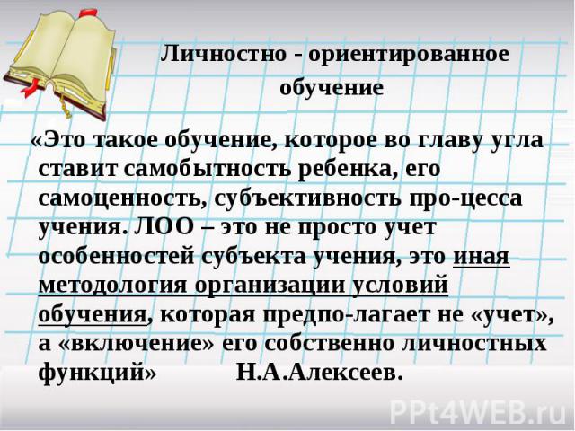 Личностно - ориентированное обучение «Это такое обучение, которое во главу угла ставит самобытность ребенка, его самоценность, субъективность про-цесса учения. ЛОО – это не просто учет особенностей субъекта учения, это иная методология организации у…