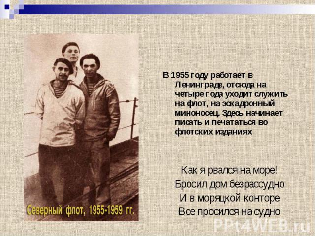 В 1955 году работает в Ленинграде, отсюда на четыре года уходит служить на флот, на эскадронный миноносец. Здесь начинает писать и печататься во флотских изданиях Как я рвался на море! Бросил дом безрассудно И в моряцкой конторе Все просился на судно