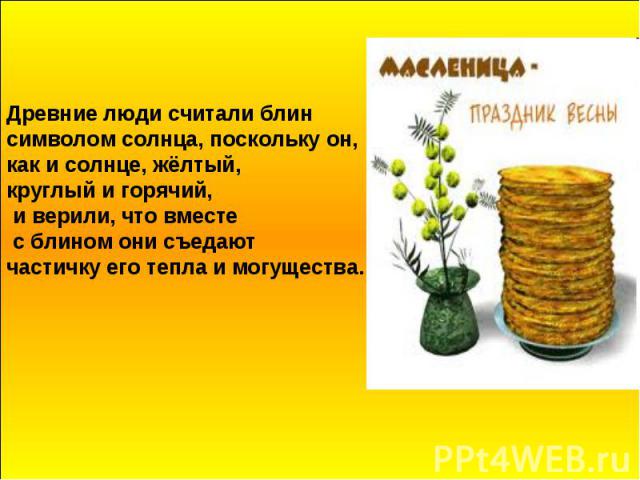 Древние люди считали блин символом солнца, поскольку он, как и солнце, жёлтый, круглый и горячий, и верили, что вместе с блином они съедают частичку его тепла и могущества.