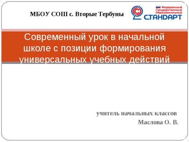 МБОУ СОШ с. Вторые Тербуны Современный урок в начальной школе с позиции формирования универсальных учебных действий учитель начальных классов Маслова О. В.