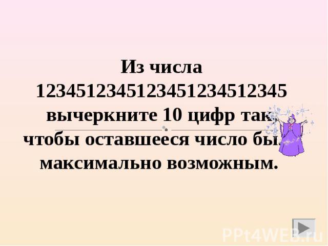 Из числа 1234512345123451234512345 вычеркните 10 цифр так, чтобы оставшееся число было максимально возможным.
