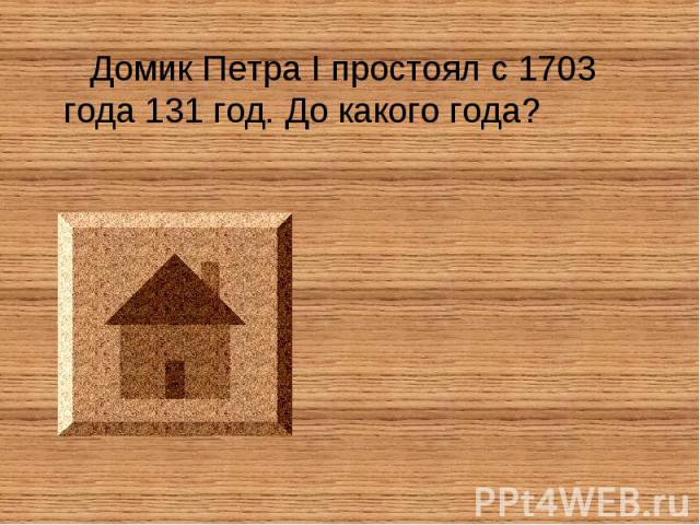 Домик Петра I простоял с 1703 года 131 год. До какого года?