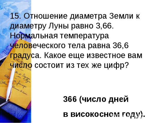 15. Отношение диаметра Земли к диаметру Луны равно 3,66. Нормальная температура человеческого тела равна 36,6 градуса. Какое еще известное вам число состоит из тех же цифр? 366 (число дней в високосном году).