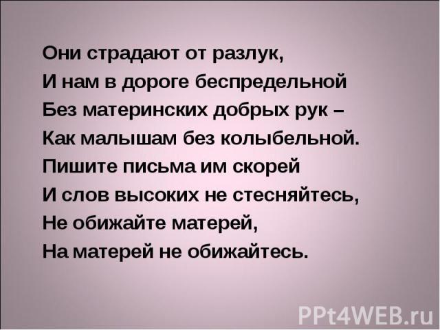 Они страдают от разлук, И нам в дороге беспредельной Без материнских добрых рук – Как малышам без колыбельной. Пишите письма им скорей И слов высоких не стесняйтесь, Не обижайте матерей, На матерей не обижайтесь.