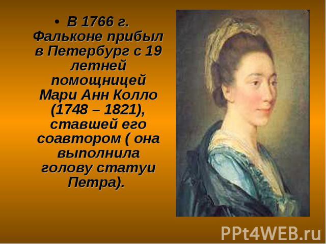 В 1766 г. Фальконе прибыл в Петербург с 19 летней помощницей Мари Анн Колло (1748 – 1821), ставшей его соавтором ( она выполнила голову статуи Петра).