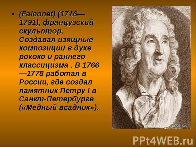 (Falconet) (1716—1791), французский скульптор. Создавал изящные композиции в духе рококо и раннего классицизма . В 1766—1778 работал в России, где создал памятник Петру I в Санкт-Петербурге («Медный всадник»).