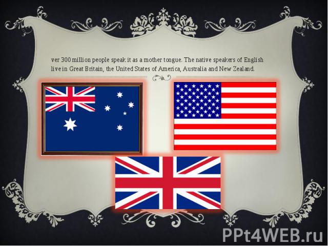 Over 300 million people speak it as a mother tongue. The native speakers of English live in Great Britain, the United States of America, Australia and New Zealand.