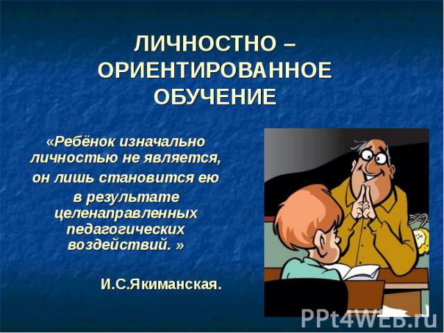 Личностно – Ориентированное обучение «Ребёнок изначально личностью не является, он лишь становится ею в результате целенаправленных педагогических воздействий. » И.С.Якиманская.