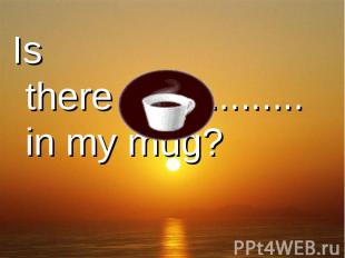 Is there ................. in my mug?