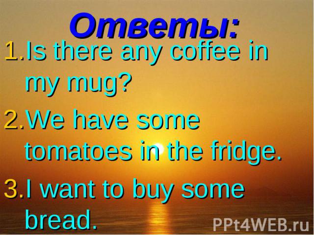 Ответы:Is there any coffee in my mug? We have some tomatoes in the fridge. I want to buy some bread.