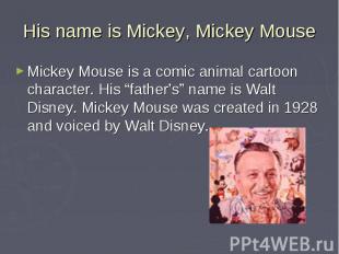 His name is Mickey, Mickey Mouse Mickey Mouse is a comic animal cartoon characte