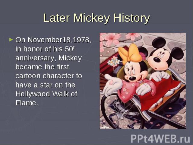 Later Mickey HistoryOn November18,1978, in honor of his 50th anniversary, Mickey became the first cartoon character to have a star on the Hollywood Walk of Flame.