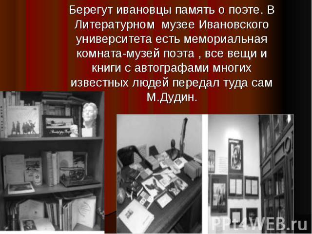 Берегут ивановцы память о поэте. В Литературном музее Ивановского университета есть мемориальная комната-музей поэта , все вещи и книги с автографами многих известных людей передал туда сам М.Дудин.