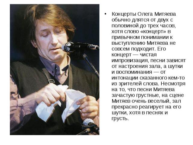 Концерты Олега Митяева обычно длятся от двух с половиной до трех часов, хотя слово «концерт» в привычном понимании к выступлению Митяева не совсем подходит. Его концерт — чистая импровизация, песни зависят от настроения зала, а шутки и воспоминания …