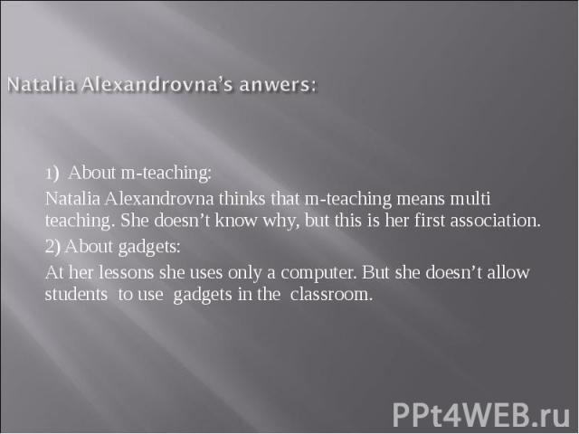Natalia Alexandrovna’s anwers:1) About m-teaching: Natalia Alexandrovna thinks that m-teaching means multi teaching. She doesn’t know why, but this is her first association. 2) About gadgets: At her lessons she uses only a computer. But she doesn’t …