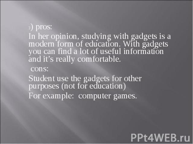 3) pros: In her opinion, studying with gadgets is a modern form of education. With gadgets you can find a lot of useful information and it’s really comfortable. cons: Student use the gadgets for other purposes (not for education) For example: comput…