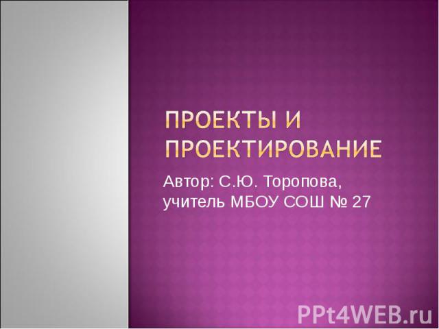 Проекты и проектирование Автор: С.Ю. Торопова, учитель МБОУ СОШ № 27