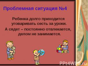 Проблемная ситуация №4 Ребенка долго приходится уговаривать сесть за уроки. А ся