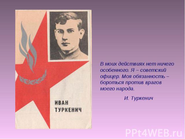 В моих действиях нет ничего особенного. Я – советский офицер. Моя обязанность – бороться против врагов моего народа. И. Туркенич