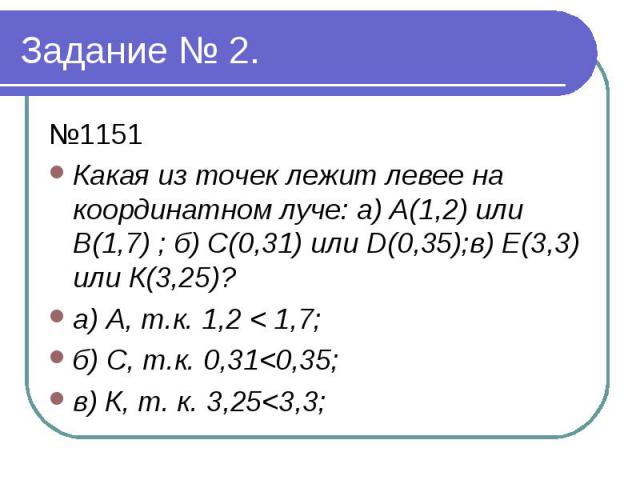 Задание № 2. №1151 Какая из точек лежит левее на координатном луче: а) А(1,2) или В(1,7) ; б) С(0,31) или D(0,35);в) Е(3,3) или К(3,25)? а) А, т.к. 1,2 < 1,7; б) С, т.к. 0,31