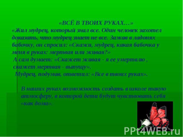 «ВСЁ В ТВОИХ РУКАХ…» «Жил мудрец, который знал все. Один человек захотел доказать, что мудрец знает не все. Зажав в ладонях бабочку, он спросил: «Скажи, мудрец, какая бабочка у меня в руках: мертвая или живая?» А сам думает: «Скажет живая - я ее уме…