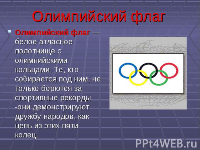 Олимпийский флагОлимпийский флаг — белое атласное полотнище с олимпийскими кольцами. Те, кто собирается под ним, не только борются за спортивные рекорды -они демонстрируют дружбу народов, как цепь из этих пяти колец.