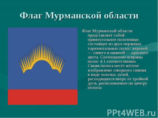 Флаг Мурманской области Флаг Мурманской области представляет собой прямоугольное полотнище, состоящее из двух неравных горизонтальных полос: верхней — синего и нижней — красного цвета. Соотношение ширины полос 4:1 соответственно. Синяя полоса несёт …