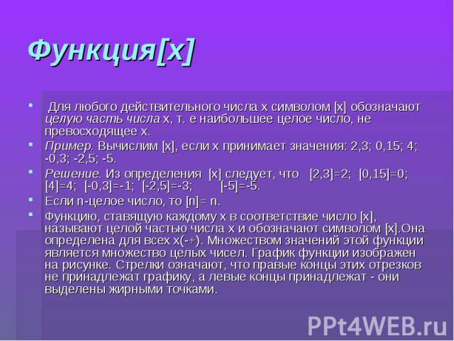 Функция[x] Для любого действительного числа x символом [x] обозначают целую часть числа x, т. е наибольшее целое число, не превосходящее x. Пример. Вычислим [x], если x принимает значения: 2,3; 0,15; 4; -0,3; -2,5; -5. Решение. Из определения [x] сл…