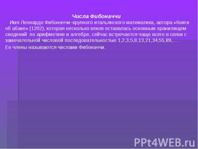 Числа Фибоначчи Имя Леонардо Фибоначчи–крупного итальянского математика, автора «Книги об абаке» (1202), которая несколько веков оставалась основным хранилищем сведений по арифметике и алгебре, сейчас встречается чаще всего в связи с замечательной ч…