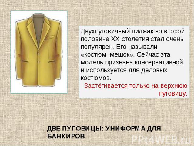 Двухпуговичный пиджак во второй половине ХХ столетия стал очень популярен. Его называли «костюм–мешок». Сейчас эта модель признана консервативной и используется для деловых костюмов. Застёгивается только на верхнюю пуговицу. ДВЕ ПУГОВИЦЫ: УНИФОРМА Д…