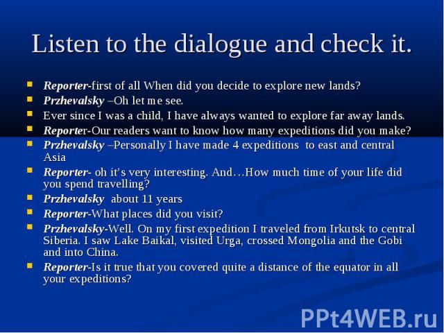 Listen to the dialogue and check it. Reporter-first of all When did you decide to explore new lands? Przhevalsky –Oh let me see. Ever since I was a child, I have always wanted to explore far away lands. Reporter-Our readers want to know how many exp…