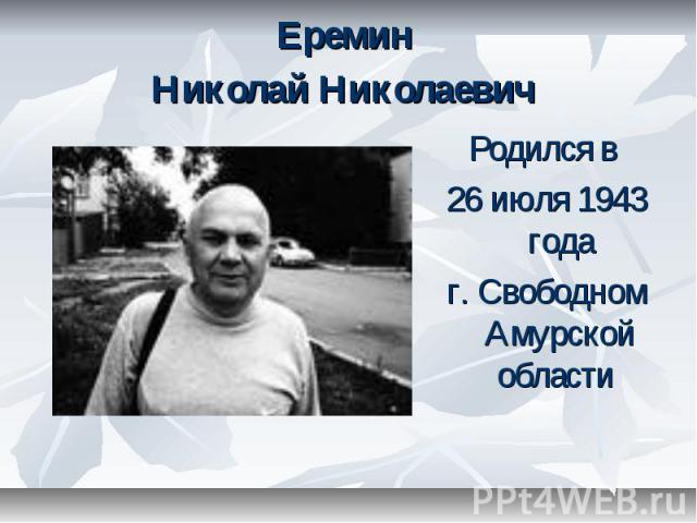 Еремин Николай Николаевич Родился в 26 июля 1943 года г. Свободном Амурской области