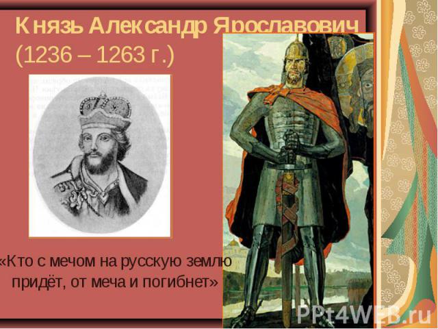 Князь Александр Ярославович (1236 – 1263 г.)«Кто с мечом на русскую землю придёт, от меча и погибнет»