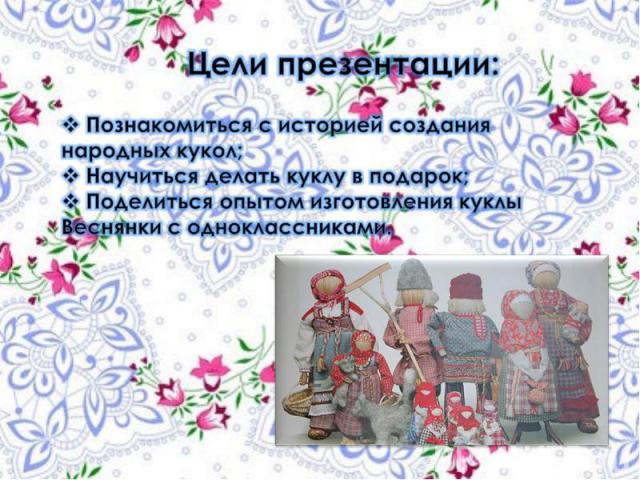 Цели презентации: Познакомиться с историей создания народных кукол; Научиться делать куклу в подарок; Поделиться опытом изготовления куклы Веснянки с одноклассниками.