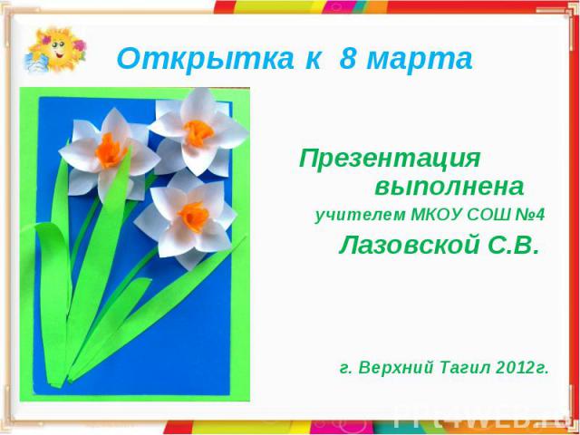 Открытка к 8 марта Презентация выполнена учителем МКОУ СОШ №4 Лазовской С.В. г. Верхний Тагил 2012г.