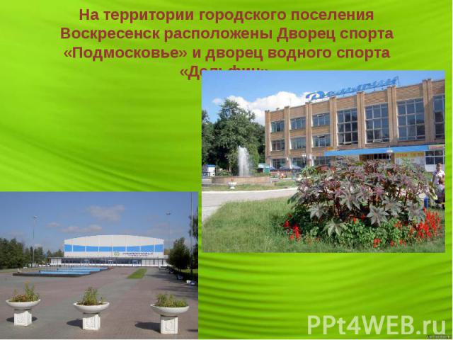 На территории городского поселения Воскресенск расположены Дворец спорта «Подмосковье» и дворец водного спорта «Дельфин».