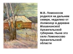 М.В. Ломоносов родился на дальнем севере, недалеко от Холмогор в деревне Мишанин