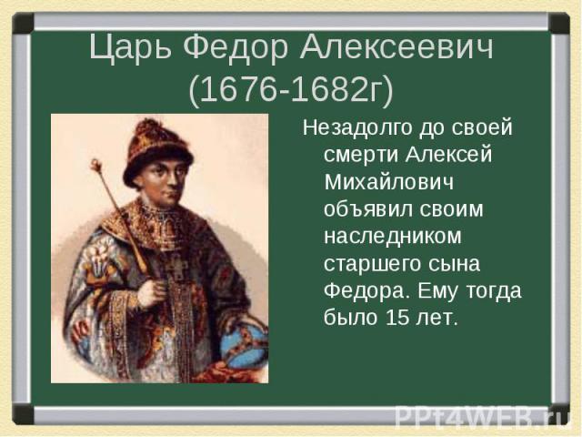 Царь Федор Алексеевич (1676-1682г) Незадолго до своей смерти Алексей Михайлович объявил своим наследником старшего сына Федора. Ему тогда было 15 лет.