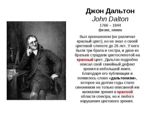Джон Дальтон John Dalton 1766 – 1844 физик, химик был протанопом (не различал красный цвет), но не знал о своей цветовой слепоте до 26 лет. У него были три брата и сестра, и двое из братьев страдали цветослепотой на красный цвет. Дальтон подробно оп…