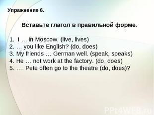 Упражнение 6. Вставьте глагол в правильной форме. 1. I … in Moscow. (live, lives