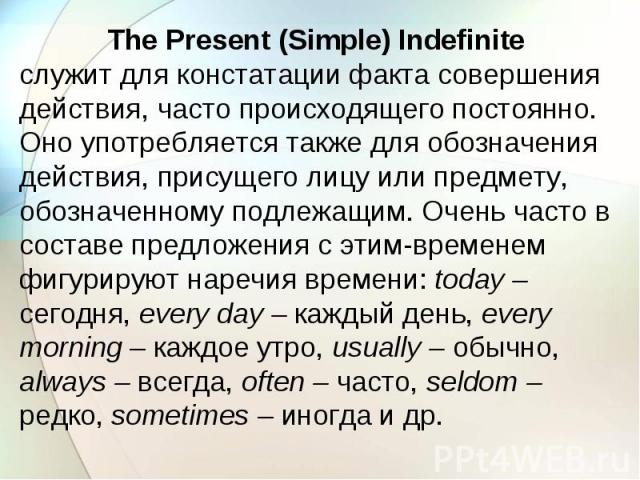 The Present (Simple) Indefinite служит для констатации факта совершения действия, часто происходящего постоянно. Оно употребляется также для обозначения действия, присущего лицу или предмету, обозначенному подлежащим. Очень часто в составе предложен…