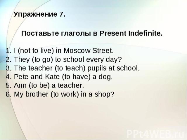 Упражнение 7. Поставьте глаголы в Present Indefinite. 1. I (not to live) in Moscow Street. 2. They (to go) to school every day? 3. The teacher (to teach) pupils at school. 4. Pete and Kate (to have) a dog. 5. Ann (to be) a teacher. 6. My brother (to…